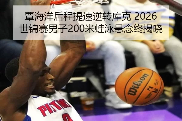 覃海洋后程提速逆转库克 2026世锦赛男子200米蛙泳悬念终揭晓